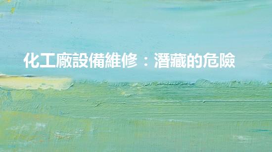 化工廠設備維修：潛藏的危險與挑戰(zhàn)！